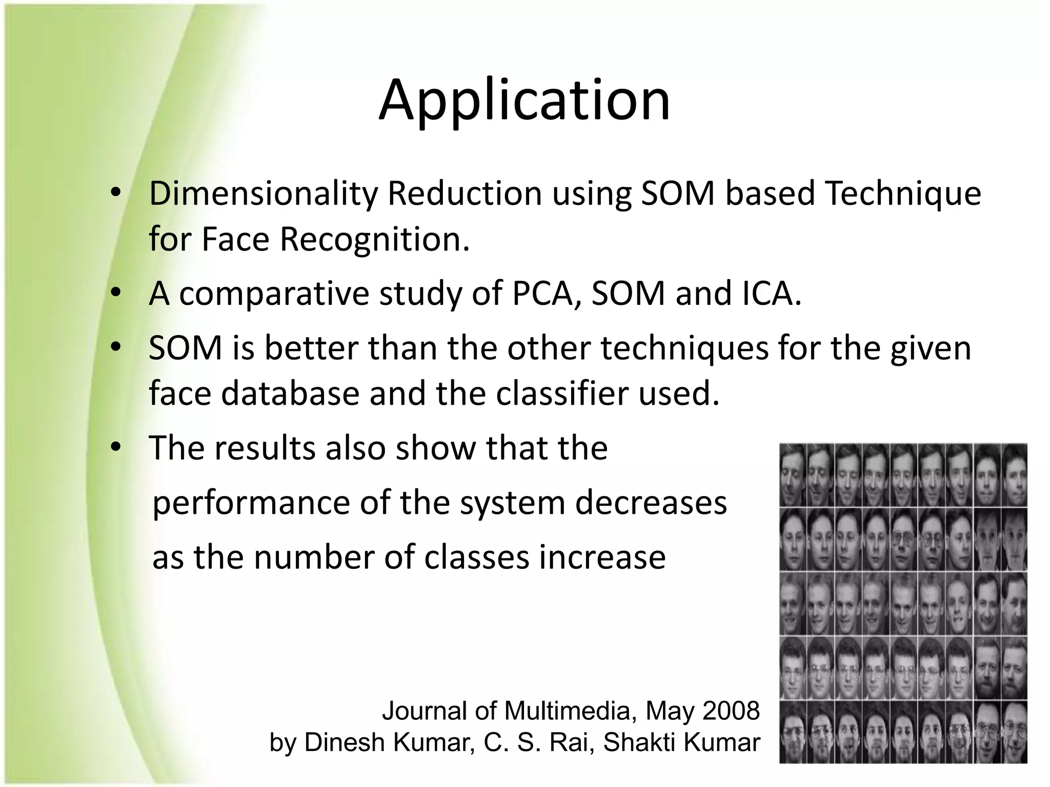 ApplicationDimensionality Reduction using SOM based Technique for Face Recognition.A comparative study of PCA, SOM and ICA.SOM is better than the other techniques for the given face database and the classifier used.The results also show that the      performance of the system decreases     as the number of classes increaseJournal of Multimedia, May 2008 by Dinesh Kumar, C. S. Rai, Shakti Kumar