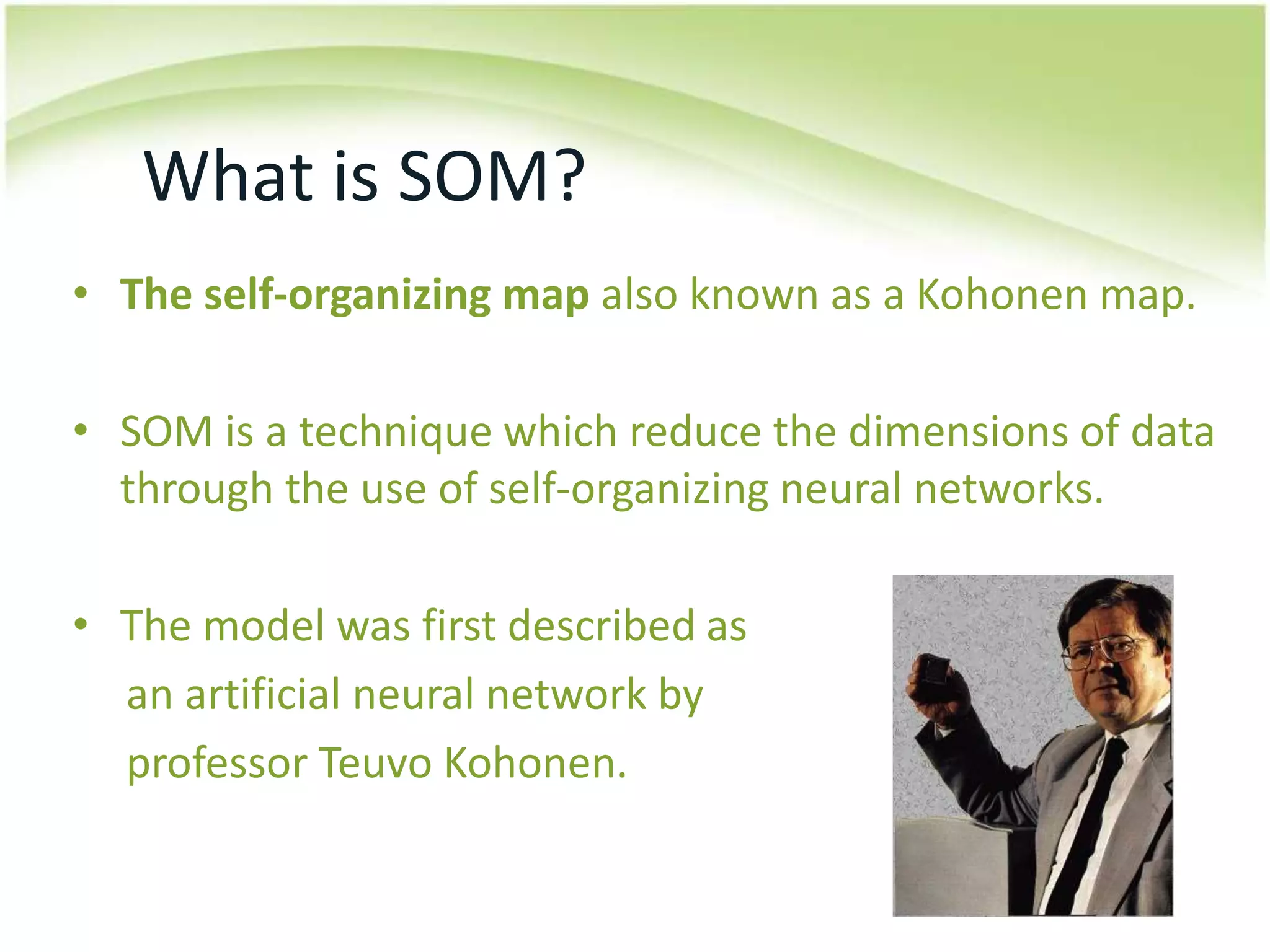 What is SOM?The self-organizing mapalso known as a Kohonenmap.SOM is a technique which reduce the dimensions of data through the use of self-organizing neural networks.The model was first described as      an artificial neural network by professorTeuvo Kohonen.
