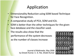 ApplicationDimensionality Reduction using SOM based Technique for Face Recognition.A comparative study of PCA, SOM and ICA.SOM is better than the other techniques for the given face database and the classifier used.The results also show that the      performance of the system decreases     as the number of classes increaseJournal of Multimedia, May 2008 by Dinesh Kumar, C. S. Rai, Shakti Kumar
