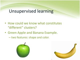 Unsupervised learningHow could we know what constitutes “different” clusters?Green Apple and Banana Example.two features: shape and color.