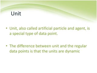 UnitUnit, also called artificial particle and agent, is a special type of data point.The difference between unit and the regular data points is that the units are dynamic 