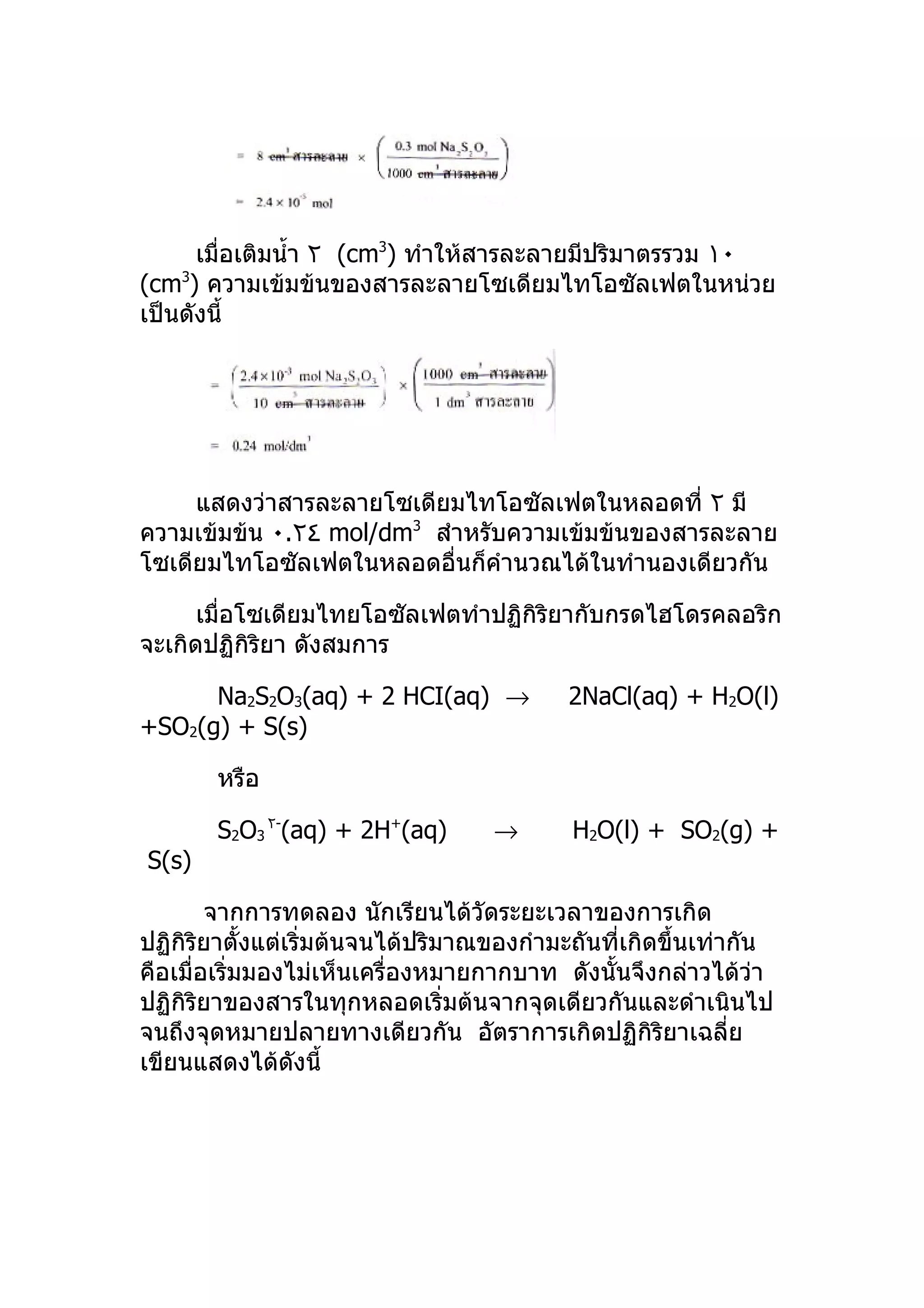 เมื่อเติมนำ้า ٢ (cm3) ทำาให้สารละลายมีปริมาตรรวม ١٠
(cm3) ความเข้มข้นของสารละลายโซเดียมไทโอซัลเฟตในหน่วย
เป็นดังนี้




     แสดงว่าสารละลายโซเดียมไทโอซัลเฟตในหลอดที่ ٢ มี
ความเข้มข้น ٠.٢٤ mol/dm3 สำาหรับความเข้มข้นของสารละลาย
โซเดียมไทโอซัลเฟตในหลอดอื่นก็คำานวณได้ในทำานองเดียวกัน

      เมื่อโซเดียมไทยโอซัลเฟตทำาปฏิกิริยากับกรดไฮโดรคลอริก
จะเกิดปฏิกิริยา ดังสมการ

      Na2S2O3(aq) + 2 HCI(aq) →            2NaCl(aq) + H2O(l)
+SO2(g) + S(s)

       หรือ

       S2O3 ٢-(aq) + 2H+(aq)        →       H2O(l) + SO2(g) +
S(s)

        จากการทดลอง นักเรียนได้วัดระยะเวลาของการเกิด
ปฏิกิริยาตั้งแต่เริ่มต้นจนได้ปริมาณของกำามะถันที่เกิดขึ้นเท่ากัน
คือเมื่อเริ่มมองไม่เห็นเครื่องหมายกากบาท ดังนั้นจึงกล่าวได้วา   ่
ปฏิกิริยาของสารในทุกหลอดเริ่มต้นจากจุดเดียวกันและดำาเนินไป
จนถึงจุดหมายปลายทางเดียวกัน อัตราการเกิดปฏิกิริยาเฉลี่ย
เขียนแสดงได้ดังนี้
 