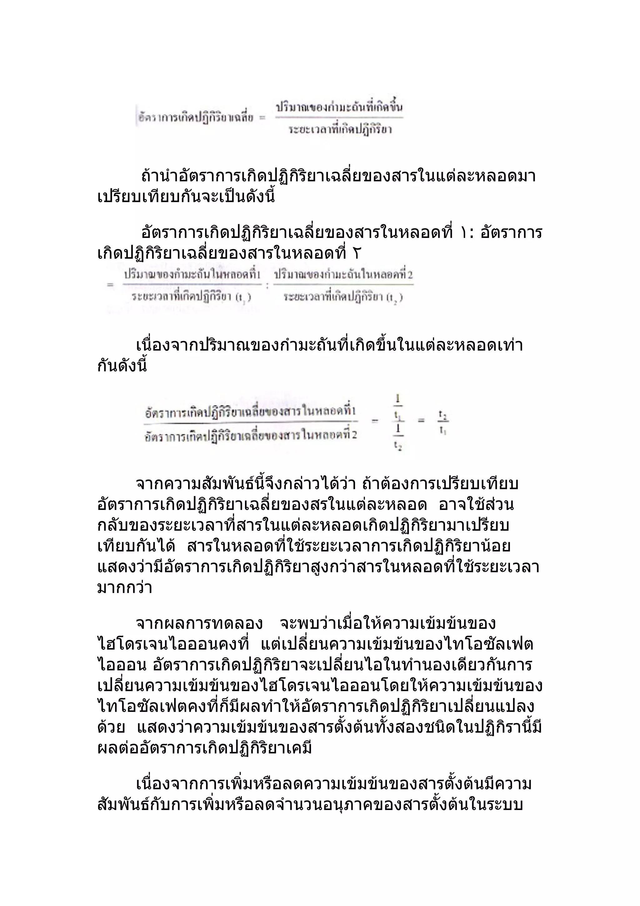 ถ้านำาอัตราการเกิดปฏิกิริยาเฉลี่ยของสารในแต่ละหลอดมา
เปรียบเทียบกันจะเป็นดังนี้

      อัตราการเกิดปฏิกิริยาเฉลี่ยของสารในหลอดที่ ١: อัตราการ
เกิดปฏิกิริยาเฉลี่ยของสารในหลอดที่ ٢




      เนื่องจากปริมาณของกำามะถันที่เกิดขึ้นในแต่ละหลอดเท่า
กันดังนี้




     จากความสัมพันธ์นี้จึงกล่าวได้วา ถ้าต้องการเปรียบเทียบ
                                    ่
อัตราการเกิดปฏิกิริยาเฉลี่ยของสรในแต่ละหลอด อาจใช้ส่วน
กลับของระยะเวลาที่สารในแต่ละหลอดเกิดปฏิกิริยามาเปรียบ
เทียบกันได้ สารในหลอดทีใช้ระยะเวลาการเกิดปฏิกิริยาน้อย
                            ่
แสดงว่ามีอัตราการเกิดปฏิกิริยาสูงกว่าสารในหลอดที่ใช้ระยะเวลา
มากกว่า

      จากผลการทดลอง จะพบว่าเมื่อให้ความเข้มข้นของ
ไฮโดรเจนไอออนคงที่ แต่เปลี่ยนความเข้มข้นของไทโอซัลเฟต
ไอออน อัตราการเกิดปฏิกิริยาจะเปลียนไอในทำานองเดียวกันการ
                                 ่
เปลียนความเข้มข้นของไฮโดรเจนไอออนโดยให้ความเข้มข้นของ
    ่
ไทโอซัลเฟตคงที่ก็มีผลทำาให้อัตราการเกิดปฏิกิริยาเปลี่ยนแปลง
ด้วย แสดงว่าความเข้มข้นของสารตั้งต้นทั้งสองชนิดในปฏิกิรานี้มี
ผลต่ออัตราการเกิดปฏิกิริยาเคมี

      เนื่องจากการเพิ่มหรือลดความเข้มข้นของสารตั้งต้นมีความ
สัมพันธ์กับการเพิ่มหรือลดจำานวนอนุภาคของสารตั้งต้นในระบบ
 