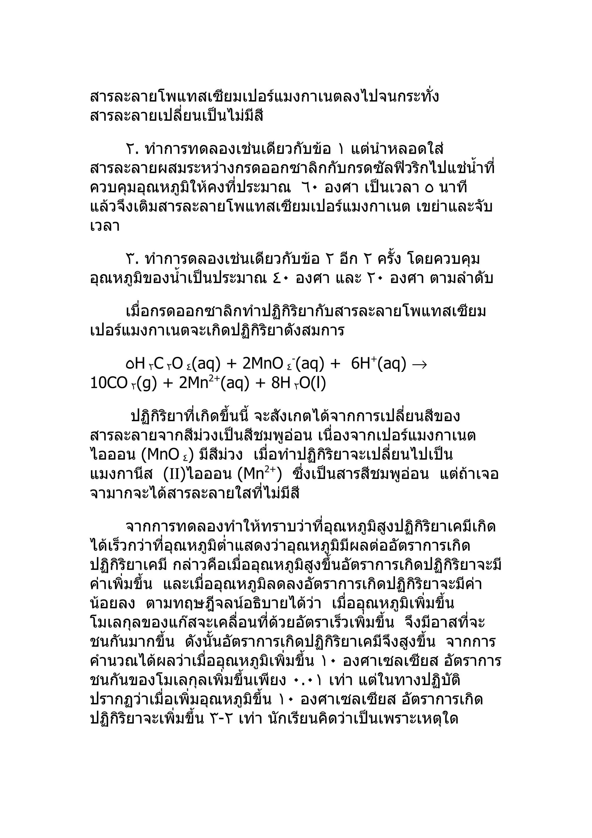 สารละลายโพแทสเซียมเปอร์แมงกาเนตลงไปจนกระทัง
                                          ่
สารละลายเปลี่ยนเป็นไม่มีสี

     ٢. ทำาการทดลองเช่นเดียวกับข้อ ١ แต่นำาหลอดใส่
สารละลายผสมระหว่างกรดออกซาลิกกับกรดซัลฟิวริกไปแช่นำ้าที่
ควบคุมอุณหภูมิให้คงที่ประมาณ ٦٠ องศา เป็นเวลา ٥ นาที
แล้วจึงเติมสารละลายโพแทสเซียมเปอร์แมงกาเนต เขย่าและจับ
เวลา

    ٣. ทำาการดลองเช่นเดียวกับข้อ ٢ อีก ٢ ครั้ง โดยควบคุม
อุณหภูมิของนำ้าเป็นประมาณ ٤٠ องศา และ ٢٠ องศา ตามลำาดับ

     เมื่อกรดออกซาลิกทำาปฏิกิริยากับสารละลายโพแทสเซียม
เปอร์แมงกาเนตจะเกิดปฏิกิริยาดังสมการ

    ٥H ٢C ٢O ٤(aq) + 2MnO ٤-(aq) + 6H+(aq) →
10CO ٢(g) + 2Mn2+(aq) + 8H ٢O(l)

     ปฏิกิริยาที่เกิดขึ้นนี้ จะสังเกตได้จากการเปลียนสีของ
                                                  ่
สารละลายจากสีมวงเป็นสีชมพูอ่อน เนื่องจากเปอร์แมงกาเนต
                  ่
ไอออน (MnO ٤) มีสีม่วง เมื่อทำาปฏิกิริยาจะเปลียนไปเป็น
                                                ่
แมงกานีส (ΙΙ)ไอออน (Mn ) ซึ่งเป็นสารสีชมพูอ่อน แต่ถ้าเจอ
                                2+

จามากจะได้สารละลายใสทีไม่มีสี ่

       จากการทดลองทำาให้ทราบว่าที่อุณหภูมิสูงปฏิกิริยาเคมีเกิด
ได้เร็วกว่าที่อุณหภูมิตำ่าแสดงว่าอุณหภูมิมีผลต่ออัตราการเกิด
ปฏิกิริยาเคมี กล่าวคือเมื่ออุณหภูมิสูงขึ้นอัตราการเกิดปฏิกิริยาจะมี
ค่าเพิ่มขึ้น และเมื่ออุณหภูมิลดลงอัตราการเกิดปฏิกิริยาจะมีค่า
น้อยลง ตามทฤษฎีจลน์อธิบายได้วา เมื่ออุณหภูมิเพิ่มขึ้น
                                      ่
โมเลกุลของแก๊สจะเคลื่อนที่ด้วยอัตราเร็วเพิ่มขึ้น จึงมีอาสที่จะ
ชนกันมากขึ้น ดังนั้นอัตราการเกิดปฏิกิริยาเคมีจึงสูงขึ้น จากการ
คำานวณได้ผลว่าเมื่ออุณหภูมิเพิ่มขึ้น ١٠ องศาเซลเซียส อัตราการ
ชนกันของโมเลกุลเพิ่มขึ้นเพียง ٠.٠١ เท่า แต่ในทางปฏิบัติ
ปรากฏว่าเมื่อเพิ่มอุณหภูมิขึ้น ١٠ องศาเซลเซียส อัตราการเกิด
ปฏิกิริยาจะเพิ่มขึ้น ٣-٢ เท่า นักเรียนคิดว่าเป็นเพราะเหตุใด
 