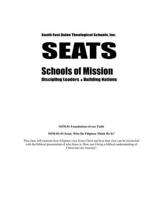 SOM-01 Foundations of our Faith

                   SOM-01-03 Jesus: Who Do Filipinos Think He Is?

This class will examine how Filipinos view Jesus Christ and how that view can be reconciled
 with the biblical presentation of who Jesus is. How can I bring a biblical understanding of
                                   Christ into my ministry?
 