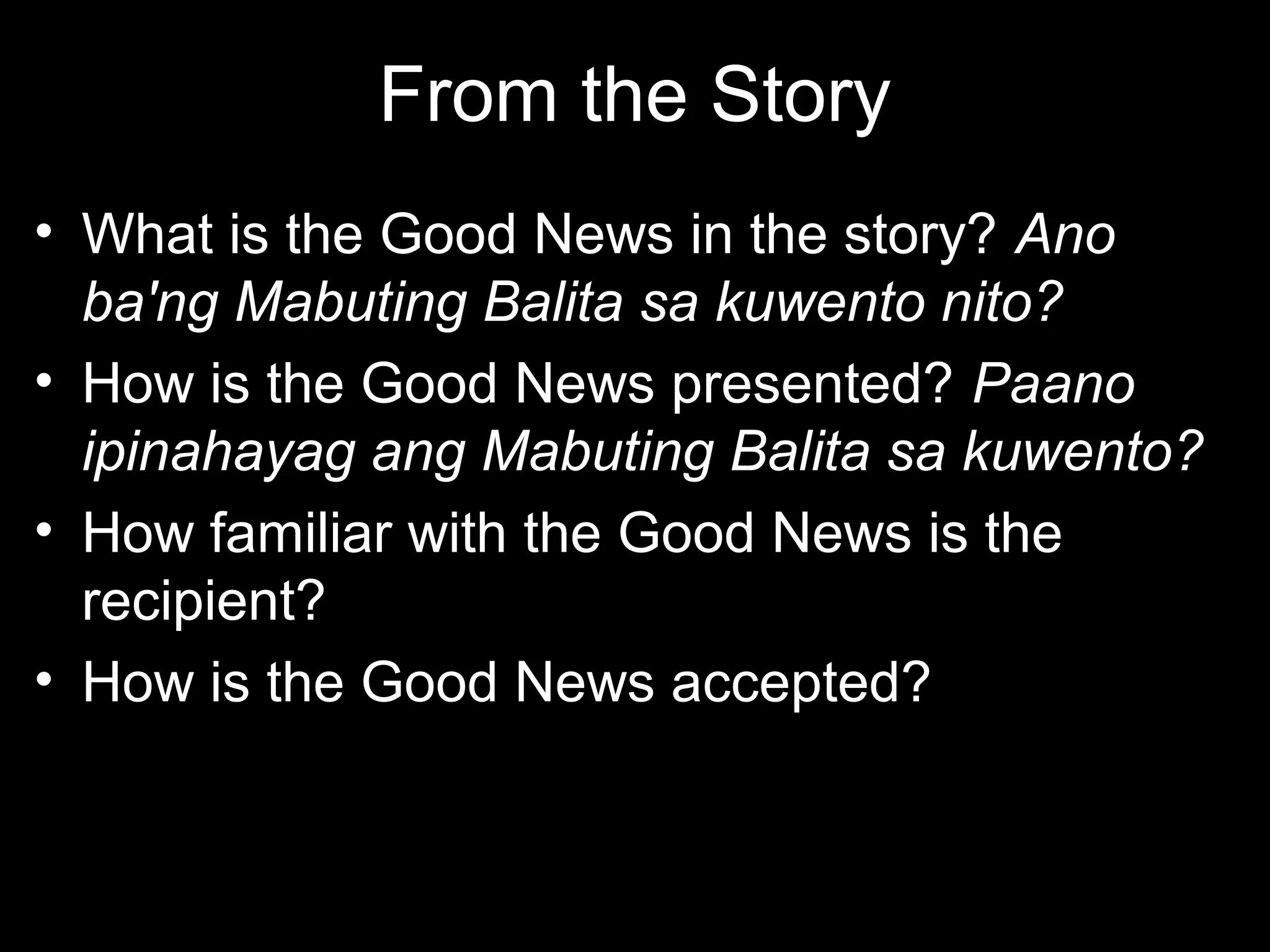 From the Story
• What is the Good News in the story? Ano
  ba'ng Mabuting Balita sa kuwento nito?
• How is the Good News presented? Paano
  ipinahayag ang Mabuting Balita sa kuwento?
• How familiar with the Good News is the
  recipient?
• How is the Good News accepted?
 