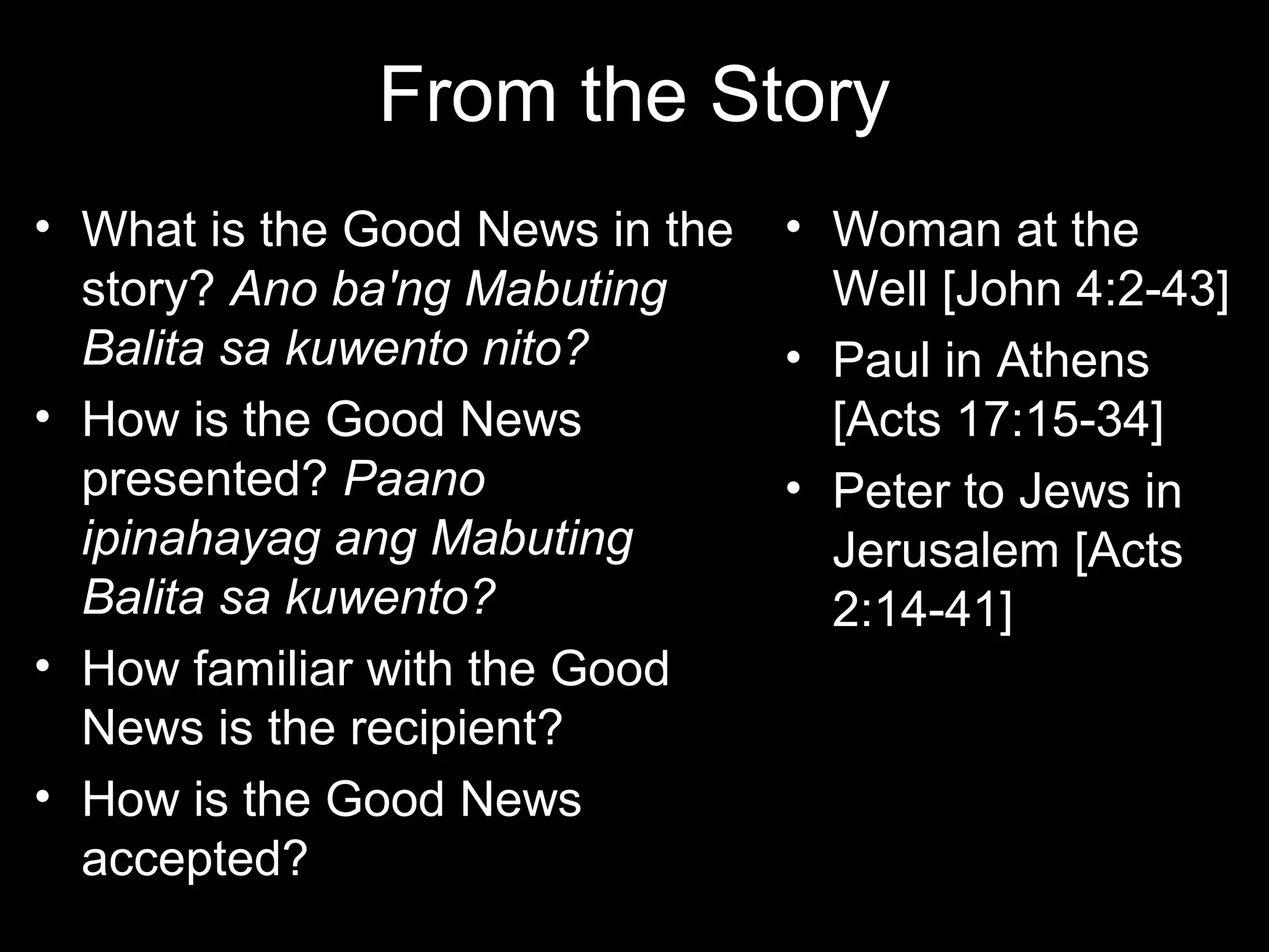 From the Story
• What is the Good News in the   • Woman at the
  story? Ano ba'ng Mabuting        Well [John 4:2-43]
  Balita sa kuwento nito?        • Paul in Athens
• How is the Good News             [Acts 17:15-34]
  presented? Paano               • Peter to Jews in
  ipinahayag ang Mabuting          Jerusalem [Acts
  Balita sa kuwento?               2:14-41]
• How familiar with the Good
  News is the recipient?
• How is the Good News
  accepted?
 