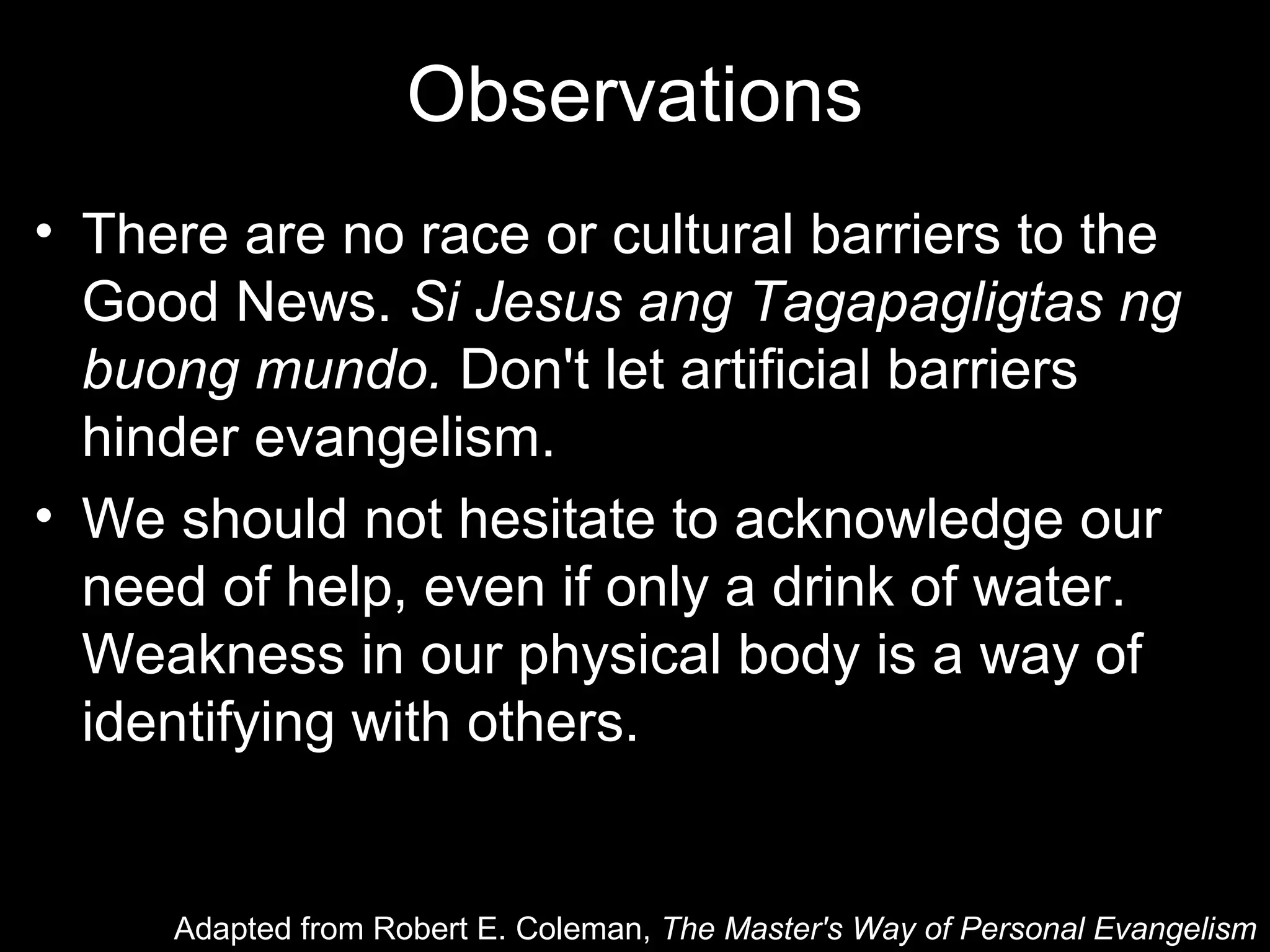 Observations
• There are no race or cultural barriers to the
  Good News. Si Jesus ang Tagapagligtas ng
  buong mundo. Don't let artificial barriers
  hinder evangelism.
• We should not hesitate to acknowledge our
  need of help, even if only a drink of water.
  Weakness in our physical body is a way of
  identifying with others.


     Adapted from Robert E. Coleman, The Master's Way of Personal Evangelism
 
