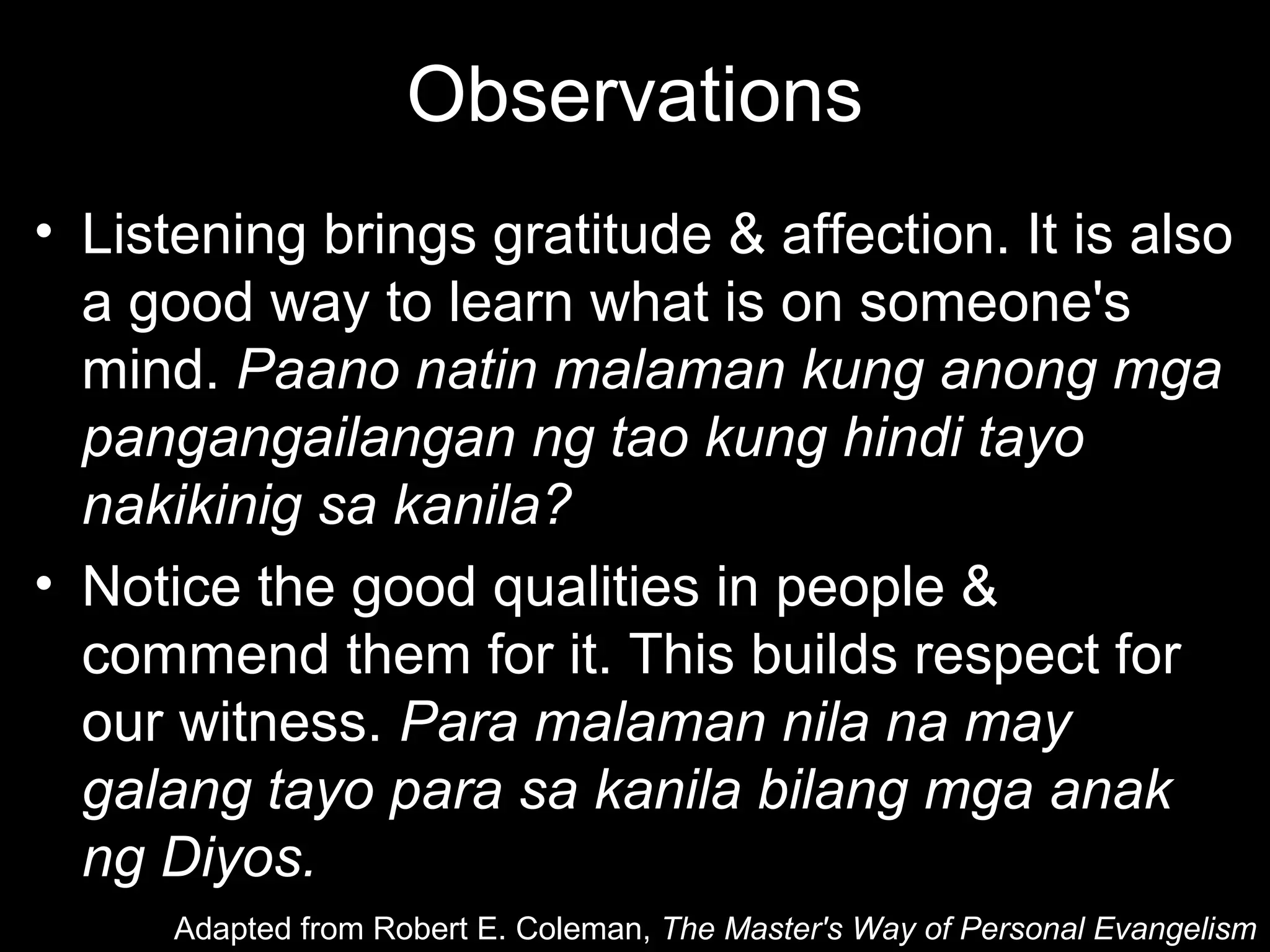 Observations
• Listening brings gratitude & affection. It is also
  a good way to learn what is on someone's
  mind. Paano natin malaman kung anong mga
  pangangailangan ng tao kung hindi tayo
  nakikinig sa kanila?
• Notice the good qualities in people &
  commend them for it. This builds respect for
  our witness. Para malaman nila na may
  galang tayo para sa kanila bilang mga anak
  ng Diyos.
      Adapted from Robert E. Coleman, The Master's Way of Personal Evangelism
 
