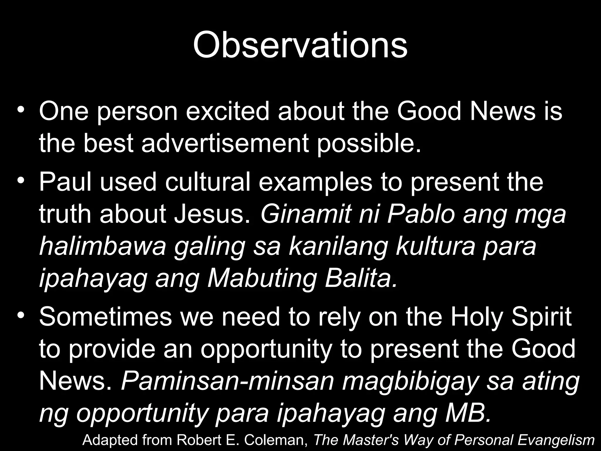 Observations
• One person excited about the Good News is
  the best advertisement possible.
• Paul used cultural examples to present the
  truth about Jesus. Ginamit ni Pablo ang mga
  halimbawa galing sa kanilang kultura para
  ipahayag ang Mabuting Balita.
• Sometimes we need to rely on the Holy Spirit
  to provide an opportunity to present the Good
  News. Paminsan-minsan magbibigay sa ating
  ng opportunity para ipahayag ang MB.
     Adapted from Robert E. Coleman, The Master's Way of Personal Evangelism
 