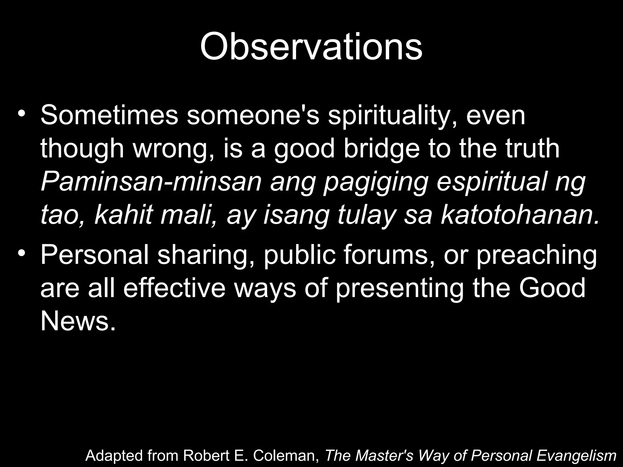 Observations
• Sometimes someone's spirituality, even
  though wrong, is a good bridge to the truth
  Paminsan-minsan ang pagiging espiritual ng
  tao, kahit mali, ay isang tulay sa katotohanan.
• Personal sharing, public forums, or preaching
  are all effective ways of presenting the Good
  News.



     Adapted from Robert E. Coleman, The Master's Way of Personal Evangelism
 