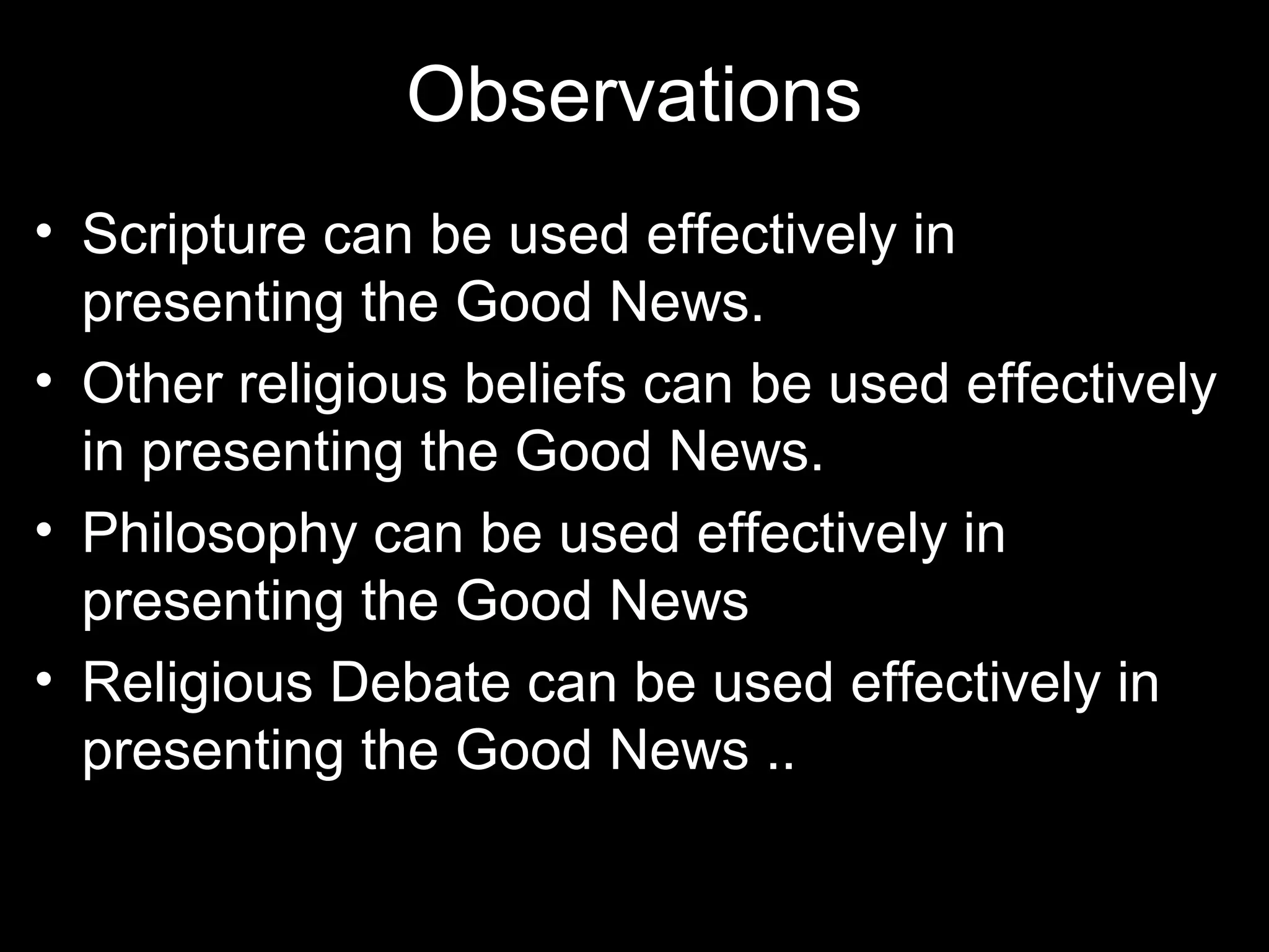 Observations
• Scripture can be used effectively in
  presenting the Good News.
• Other religious beliefs can be used effectively
  in presenting the Good News.
• Philosophy can be used effectively in
  presenting the Good News
• Religious Debate can be used effectively in
  presenting the Good News ..
 