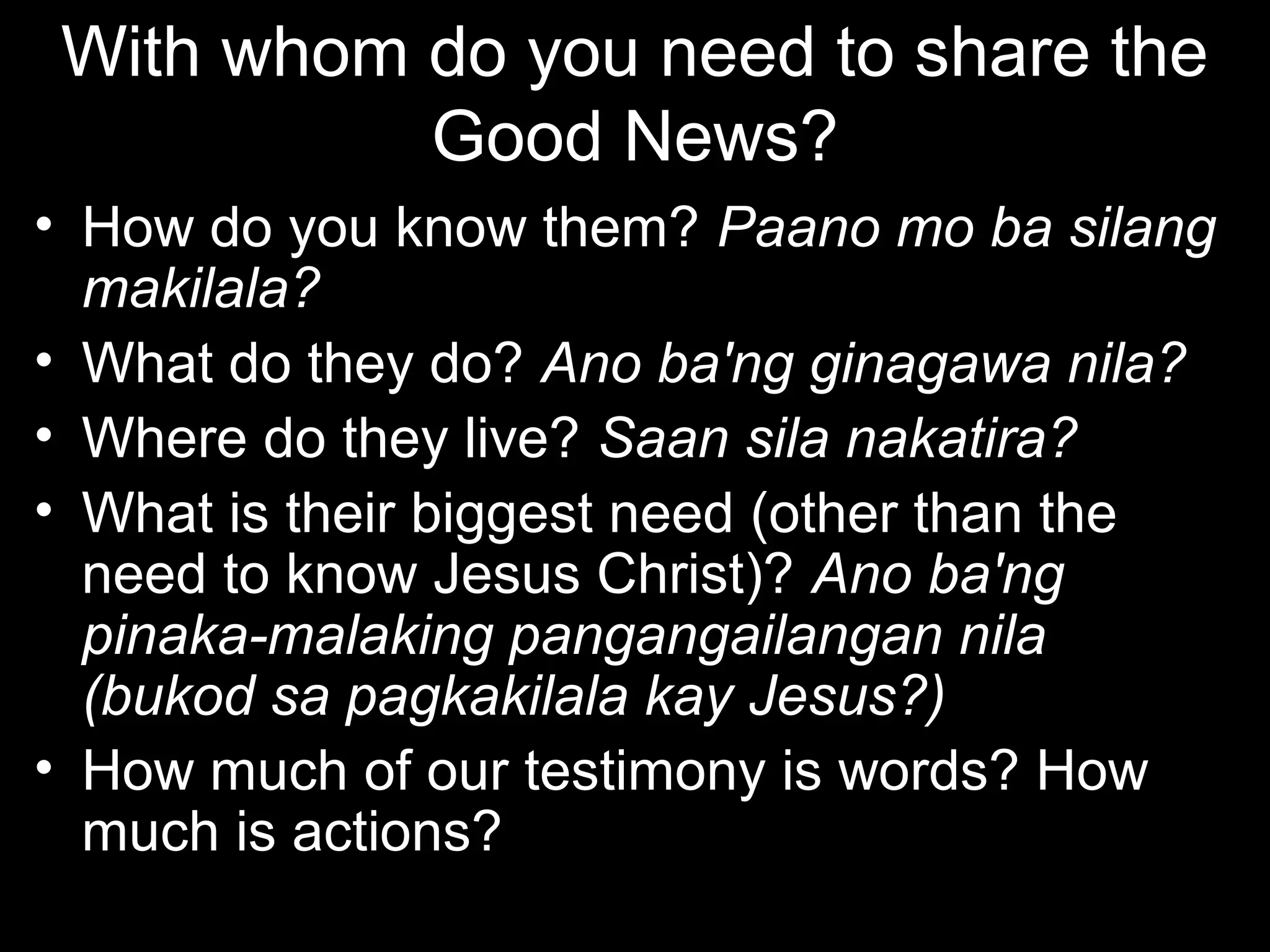 With whom do you need to share the
           Good News?
• How do you know them? Paano mo ba silang
  makilala?
• What do they do? Ano ba'ng ginagawa nila?
• Where do they live? Saan sila nakatira?
• What is their biggest need (other than the
  need to know Jesus Christ)? Ano ba'ng
  pinaka-malaking pangangailangan nila
  (bukod sa pagkakilala kay Jesus?)
• How much of our testimony is words? How
  much is actions?
 