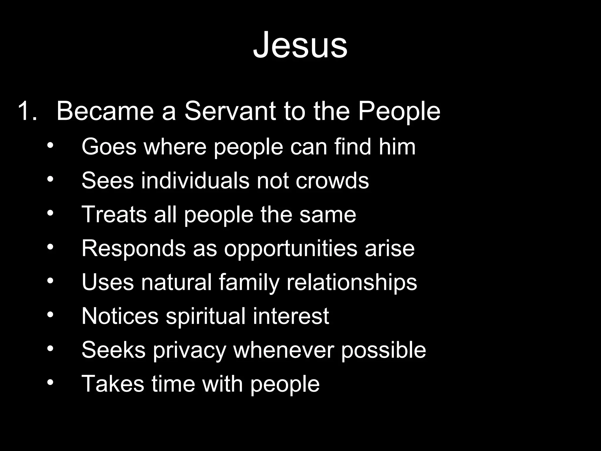 Jesus
1. Became a Servant to the People
  •   Goes where people can find him
  •   Sees individuals not crowds
  •   Treats all people the same
  •   Responds as opportunities arise
  •   Uses natural family relationships
  •   Notices spiritual interest
  •   Seeks privacy whenever possible
  •   Takes time with people
 