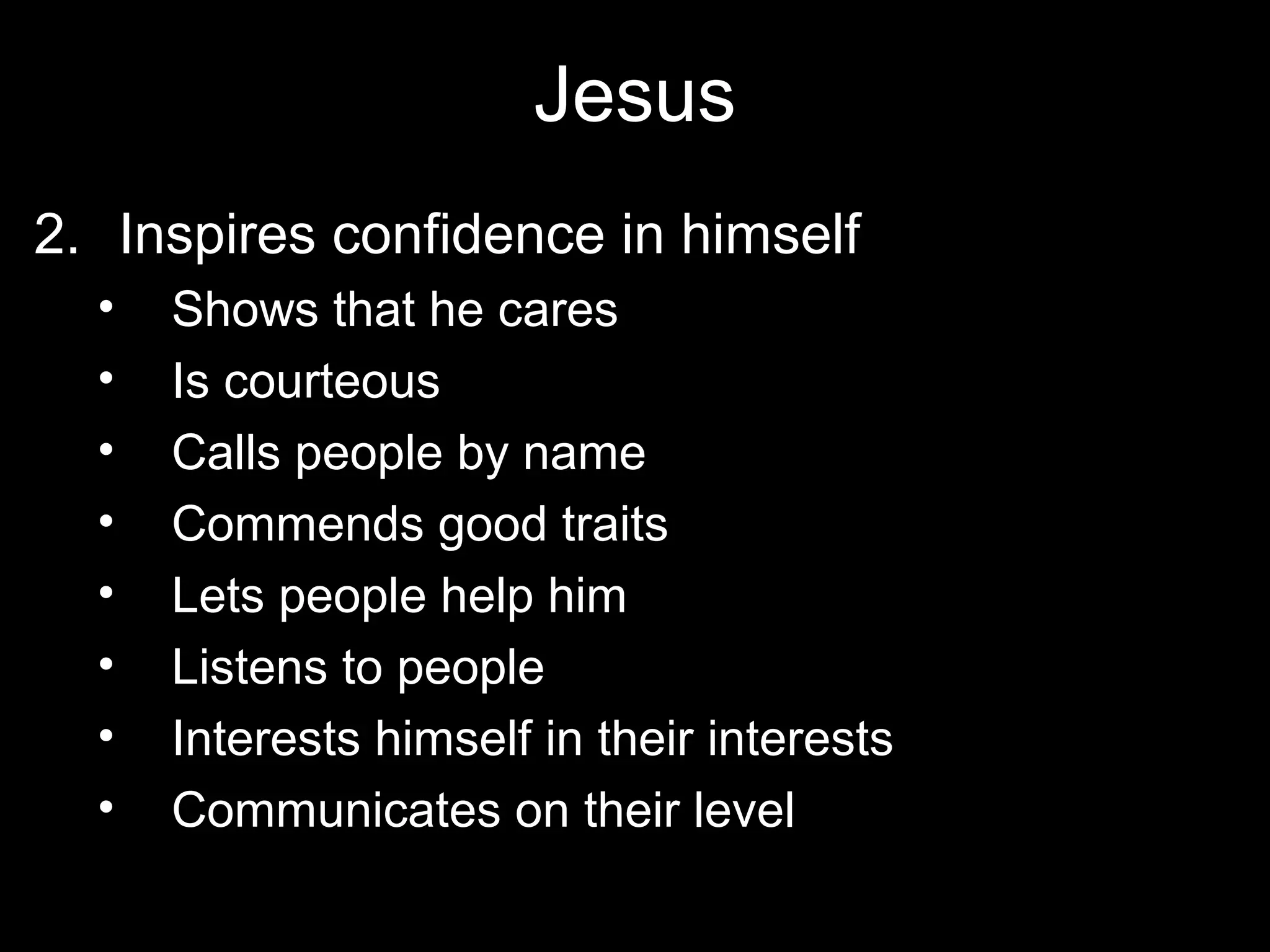 Jesus
2. Inspires confidence in himself
  •   Shows that he cares
  •   Is courteous
  •   Calls people by name
  •   Commends good traits
  •   Lets people help him
  •   Listens to people
  •   Interests himself in their interests
  •   Communicates on their level
 