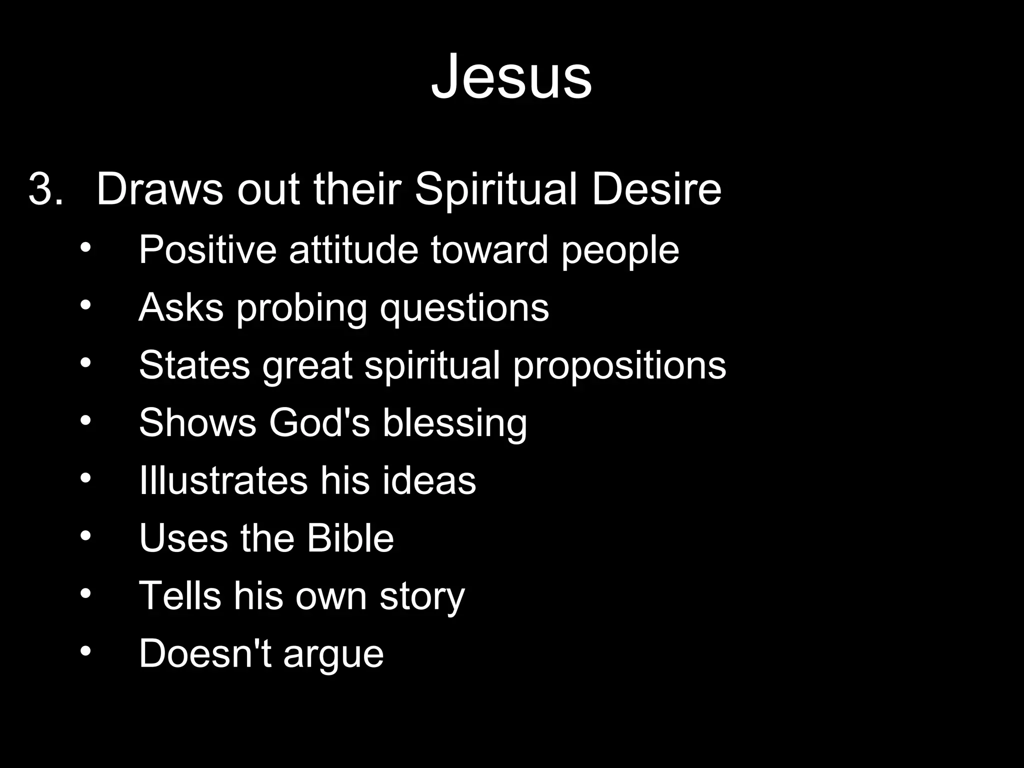 Jesus
3. Draws out their Spiritual Desire
  •   Positive attitude toward people
  •   Asks probing questions
  •   States great spiritual propositions
  •   Shows God's blessing
  •   Illustrates his ideas
  •   Uses the Bible
  •   Tells his own story
  •   Doesn't argue
 