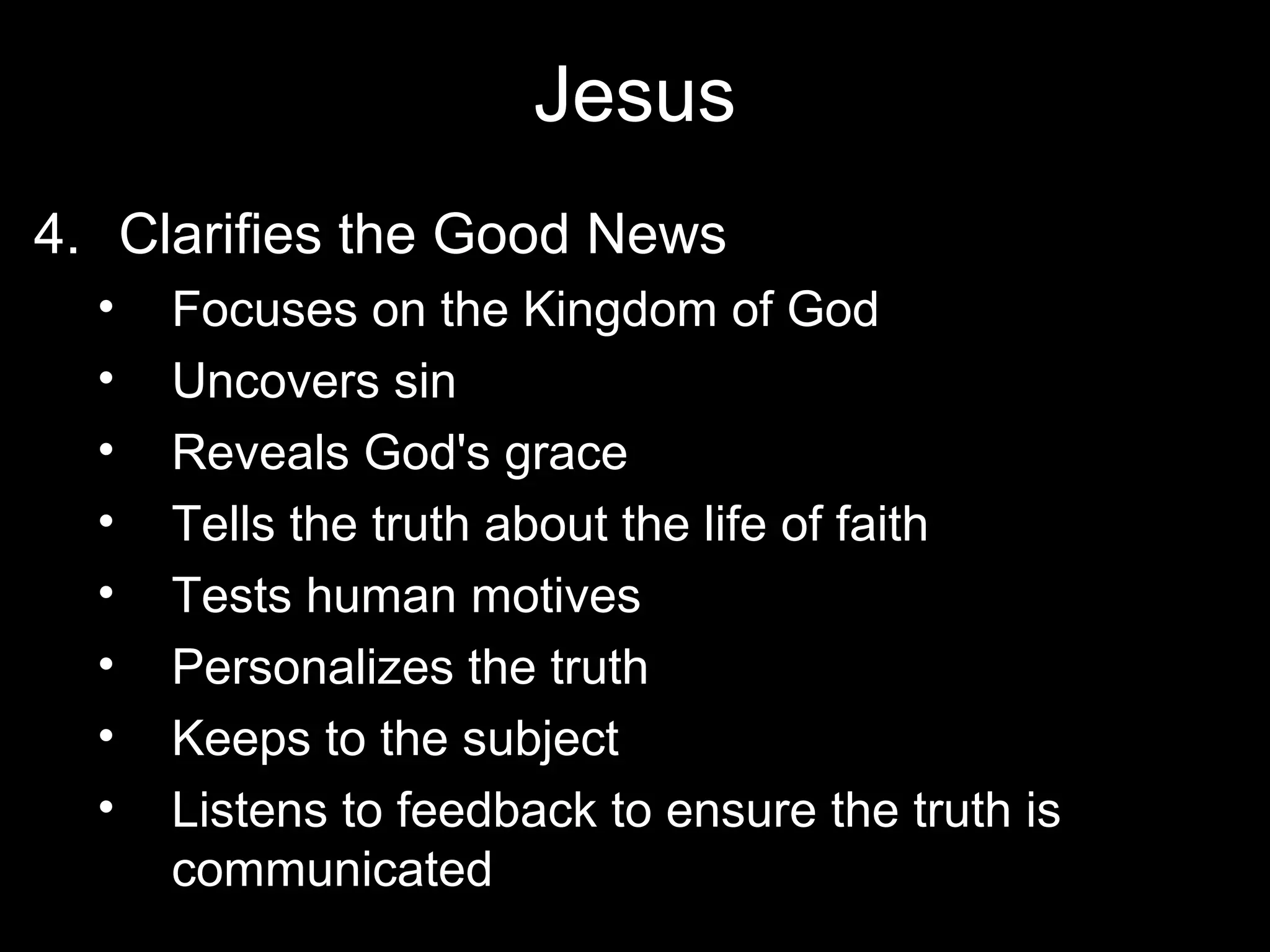 Jesus
4. Clarifies the Good News
  •   Focuses on the Kingdom of God
  •   Uncovers sin
  •   Reveals God's grace
  •   Tells the truth about the life of faith
  •   Tests human motives
  •   Personalizes the truth
  •   Keeps to the subject
  •   Listens to feedback to ensure the truth is
      communicated
 