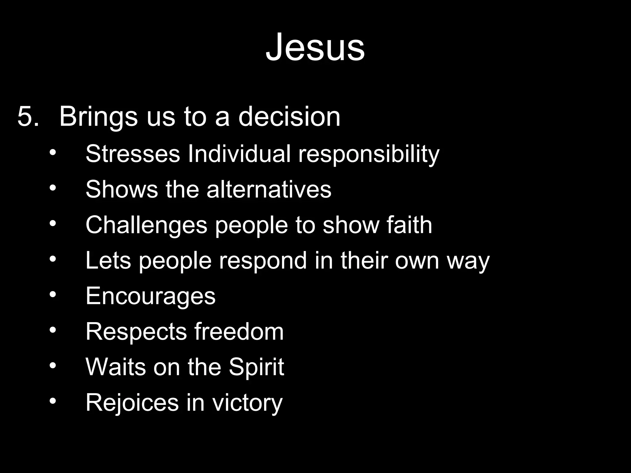 Jesus
5. Brings us to a decision
  •   Stresses Individual responsibility
  •   Shows the alternatives
  •   Challenges people to show faith
  •   Lets people respond in their own way
  •   Encourages
  •   Respects freedom
  •   Waits on the Spirit
  •   Rejoices in victory
 