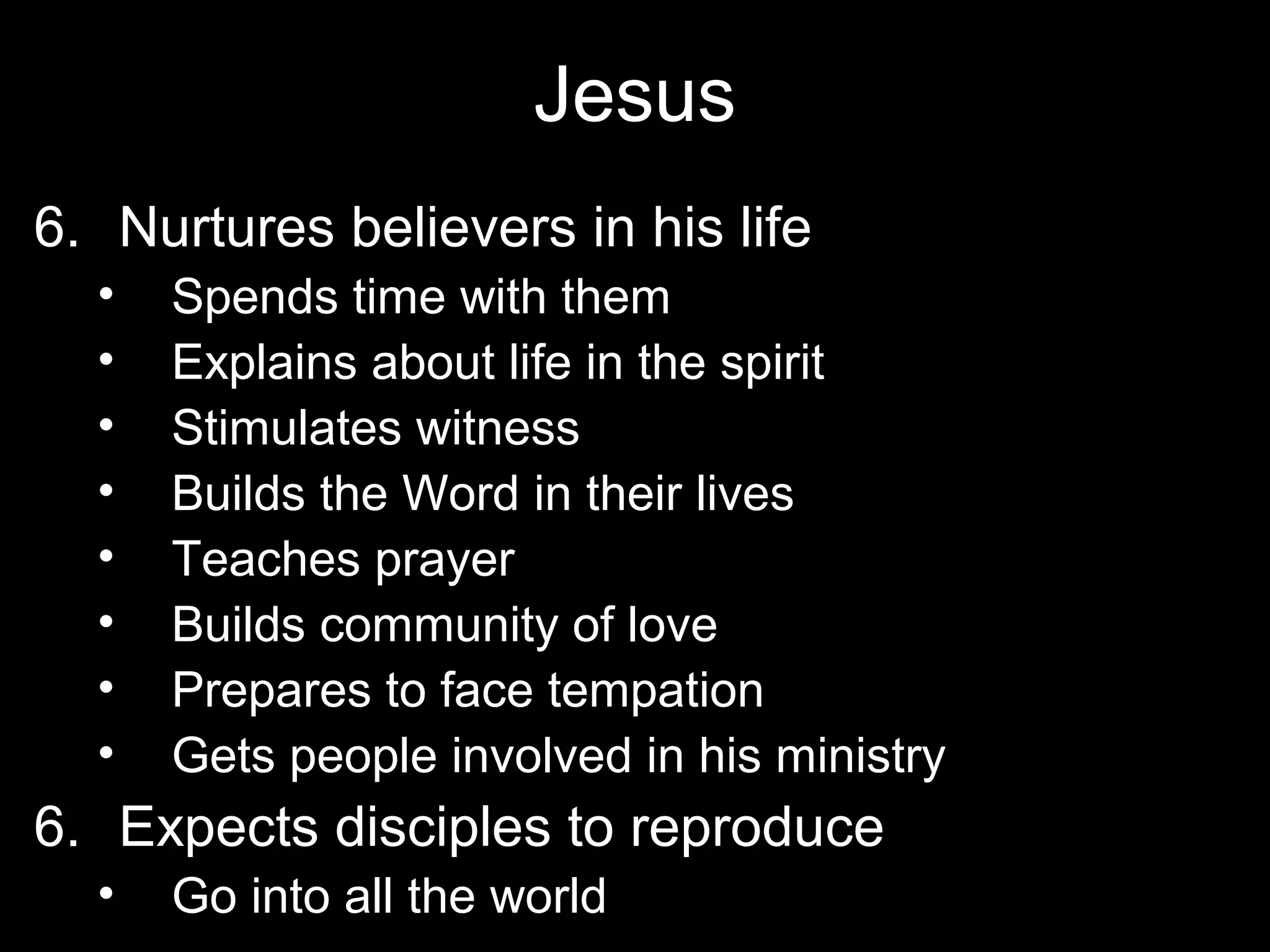 Jesus
6. Nurtures believers in his life
  •   Spends time with them
  •   Explains about life in the spirit
  •   Stimulates witness
  •   Builds the Word in their lives
  •   Teaches prayer
  •   Builds community of love
  •   Prepares to face tempation
  •   Gets people involved in his ministry
6. Expects disciples to reproduce
  •   Go into all the world
 