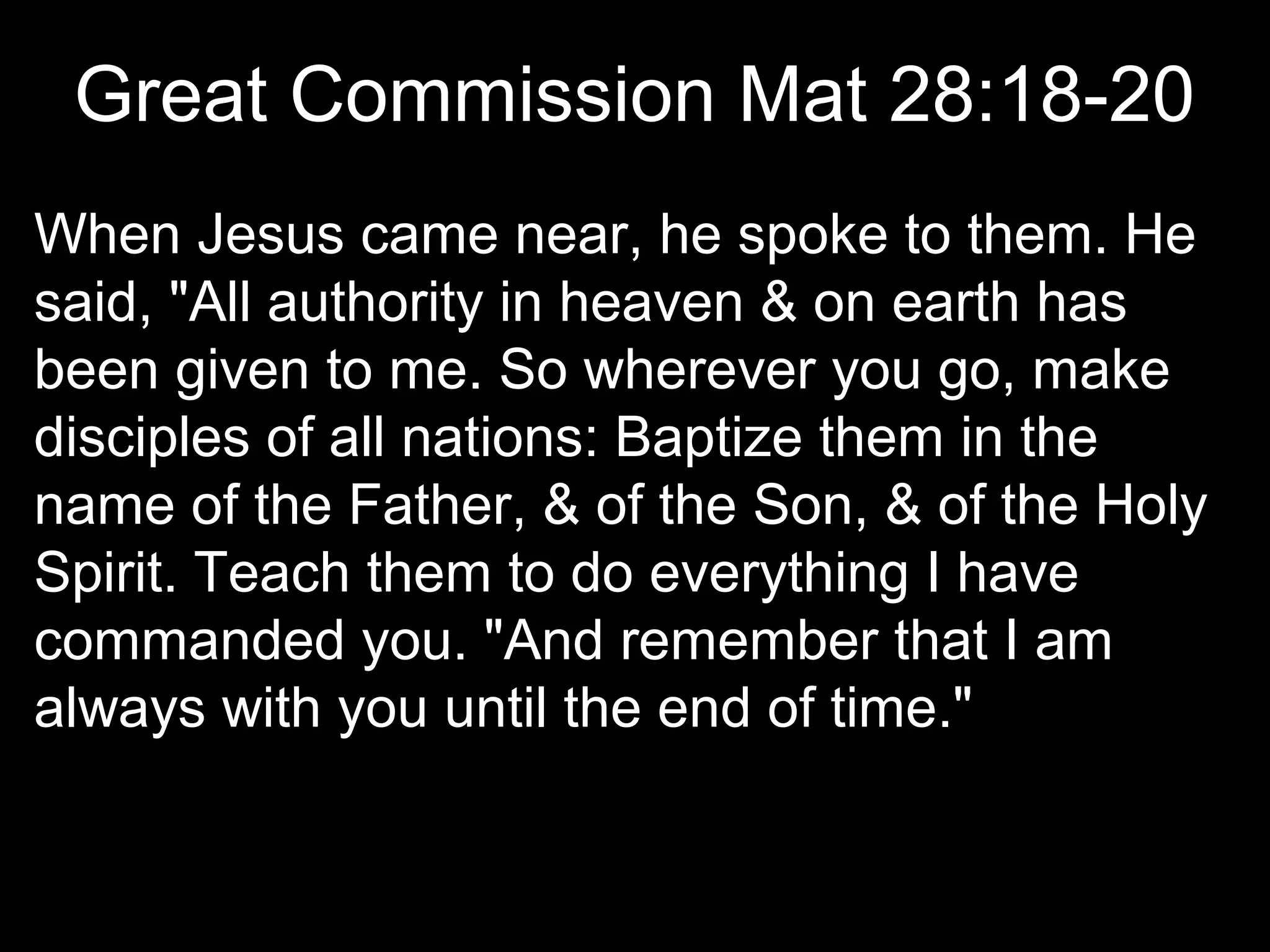 Great Commission Mat 28:18-20
When Jesus came near, he spoke to them. He
said, "All authority in heaven & on earth has
been given to me. So wherever you go, make
disciples of all nations: Baptize them in the
name of the Father, & of the Son, & of the Holy
Spirit. Teach them to do everything I have
commanded you. "And remember that I am
always with you until the end of time."
 