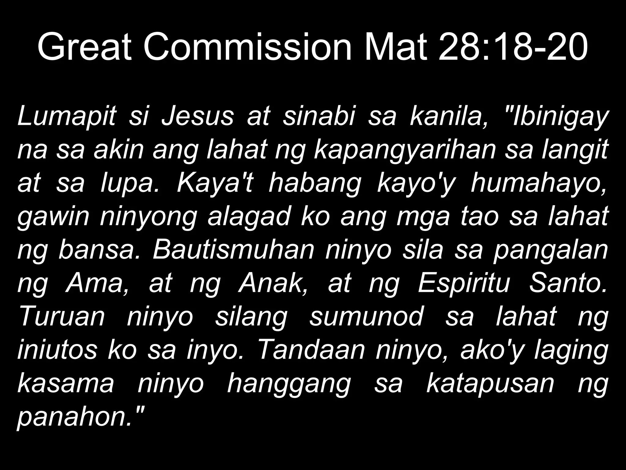 Great Commission Mat 28:18-20
Lumapit si Jesus at sinabi sa kanila, "Ibinigay
na sa akin ang lahat ng kapangyarihan sa langit
at sa lupa. Kaya't habang kayo'y humahayo,
gawin ninyong alagad ko ang mga tao sa lahat
ng bansa. Bautismuhan ninyo sila sa pangalan
ng Ama, at ng Anak, at ng Espiritu Santo.
Turuan ninyo silang sumunod sa lahat ng
iniutos ko sa inyo. Tandaan ninyo, ako'y laging
kasama ninyo hanggang sa katapusan ng
panahon."
 