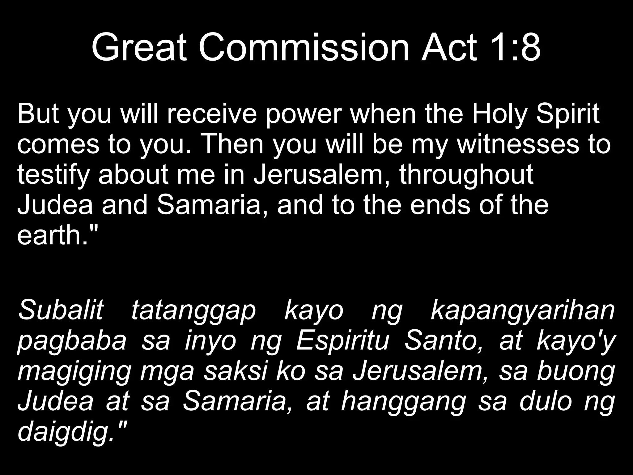 Great Commission Act 1:8
But you will receive power when the Holy Spirit
comes to you. Then you will be my witnesses to
testify about me in Jerusalem, throughout
Judea and Samaria, and to the ends of the
earth."

Subalit tatanggap kayo ng kapangyarihan
pagbaba sa inyo ng Espiritu Santo, at kayo'y
magiging mga saksi ko sa Jerusalem, sa buong
Judea at sa Samaria, at hanggang sa dulo ng
daigdig."
 