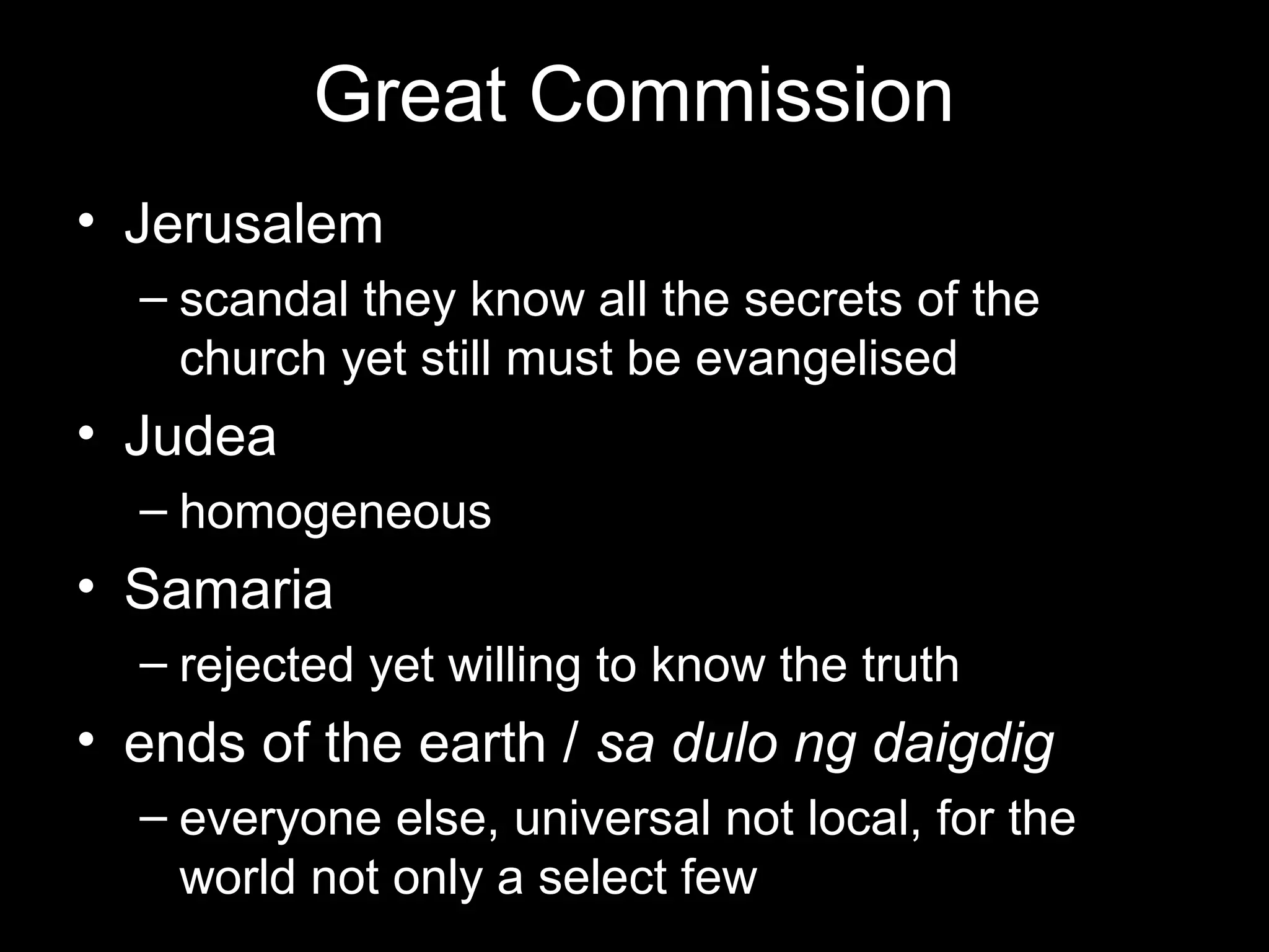 Great Commission
• Jerusalem
  – scandal they know all the secrets of the
    church yet still must be evangelised
• Judea
  – homogeneous
• Samaria
  – rejected yet willing to know the truth
• ends of the earth / sa dulo ng daigdig
  – everyone else, universal not local, for the
    world not only a select few
 