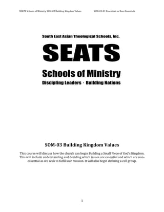 SEATS	
  Schools	
  of	
  Ministry	
  SOM-­‐03	
  Building	
  Kingdom	
  Values	
        SOM-­‐03-­‐01	
  Essentials	
  vs	
  Non-­‐Essentials	
  



	
  
	
  
	
  




	
  
	
  
	
  
	
  
	
  
	
  
	
  
	
  
	
  
	
  
	
  
	
  
	
  
	
  
	
  
                                 SOM-­03	
  Building	
  Kingdom	
  Values	
  
                                                                        	
  
This	
  course	
  will	
  discuss	
  how	
  the	
  church	
  can	
  begin	
  Building	
  a	
  Small	
  Piece	
  of	
  God’s	
  Kingdom.	
  
This	
  will	
  include	
  understanding	
  and	
  deciding	
  which	
  issues	
  are	
  essential	
  and	
  which	
  are	
  non-­‐
         essential	
  as	
  we	
  seek	
  to	
  fulfill	
  our	
  mission.	
  It	
  will	
  also	
  begin	
  defining	
  a	
  cell	
  group.	
  




	
                                                                          	
   1	
  
 
