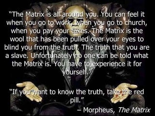 ―The Matrix is all around you. You can feel it
 when you go to work, when you go to church,
   when you pay your taxes. The Matrix is the
  wool that has been pulled over your eyes to
blind you from the truth. The truth that you are
a slave. Unfortunately no one can be told what
   the Matrix is. You have to experience it for
                     yourself.‖

 ―If you want to know the truth, take the red
                    pill.‖
                       – Morpheus, The Matrix
 
