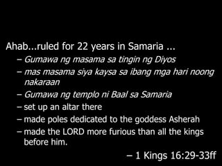 Ahab...ruled for 22 years in Samaria ...
  – Gumawa ng masama sa tingin ng Diyos
  – mas masama siya kaysa sa ibang mga hari noong
    nakaraan
  – Gumawa ng templo ni Baal sa Samaria
  – set up an altar there
  – made poles dedicated to the goddess Asherah
  – made the LORD more furious than all the kings
    before him.
                             – 1 Kings 16:29-33ff
 