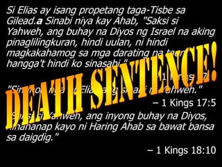 Si Elias ay isang propetang taga-Tisbe sa
Gilead.a Sinabi niya kay Ahab, "Saksi si
Yahweh, ang buhay na Diyos ng Israel na aking
pinaglilingkuran, hindi uulan, ni hindi
magkakahamog sa mga darating na taon
hangga't hindi ko sinasabi."
                                 – 1 Kings 17:1
"Sinunod nga ni Elias ang sinabi ni Yahweh."
                                 – 1 Kings 17:5
"Saksi si Yahweh, ang inyong buhay na Diyos,
hinahanap kayo ni Haring Ahab sa bawat bansa
sa daigdig."
                                – 1 Kings 18:10
 