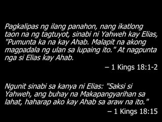 Pagkalipas ng ilang panahon, nang ikatlong
taon na ng tagtuyot, sinabi ni Yahweh kay Elias,
"Pumunta ka na kay Ahab. Malapit na akong
magpadala ng ulan sa lupaing ito." At nagpunta
nga si Elias kay Ahab.
                               – 1 Kings 18:1-2

Ngunit sinabi sa kanya ni Elias: "Saksi si
Yahweh, ang buhay na Makapangyarihan sa
lahat, haharap ako kay Ahab sa araw na ito."
                                – 1 Kings 18:15
 