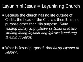 Layunin ni Jesus = Layunin ng Church
   Because the church has no life outside of
    Christ, the head of the Church, then it has no
    purpose other than His purpose. Dahil
    walang buhay ang iglesya sa labas ni Kristo
    walang ibang layunin ang iglesya kundi ang
    layunin ni Jesus.

   What is Jesus‘ purpose? Ano ba'ng layunin ni
    Jesus? .
 