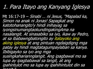 1. Para Itayo ang Kanyang Iglesya
Mt 16:17-19 – Sinabi … ni Jesus, "Mapalad ka,
Simon na anak ni Jonas! Sapagkat ang
katotohanangito'y hindi inihayag sa
iyongsinumangtaokundingakingAma na
nasalangit. At sinasabiko sa iyo, ikaw ay Pedro,
at sa ibabawngbatongito ay itatayoko ang
aking iglesya at ang pintuan ngdaigdigng mga
patay ay hindi magtatagumpaylaban sa kanya.
Ibibigayko sa iyo ang mga
susingkahariannglangit. Ang ipagbawal mo sa
lupa ay ipagbabawal sa langit, at ang
ipahintulot mo sa lupa ay ipahihintulot din sa
 