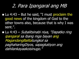 2. Para Ipangaral ang MB
 Lu 4:43 – But he said, ―I must proclaim the
  good news of the kingdom of God to the
  other towns also, because that is why I was
  sent.‖.
 Lu 4:43 – Subalitsinabi niya, "Dapatko ring
    ipangaral sa ibang mga bayan ang
    MagandangBalitatungkol sa
    paghaharingDiyos, sapagkatiyon ang
    dahilankayaakoisinugo."
 