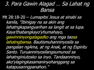 3. Para Gawin Alagad … Sa Lahat ng
               Bansa
Mt 28:18-20 – Lumapitsi Jesus at sinabi sa
 kanila, "Ibinigay na sa akin ang
 lahatngkapangyarihan sa langit at sa lupa.
 Kaya'thabangkayo'yhumahayo,
 gawinninyongalagadko ang mga taosa
 lahatngbansa. Bautismuhanninyosila sa
 pangalan ngAma, at ng Anak, at ng Espiritu
 Santo. Turuanninyosilangsumunod sa
 lahatnginiutosko sa inyo. Tandaanninyo,
 ako'ylagingkasamaninyohanggang sa
 katapusanngpanahon."
 