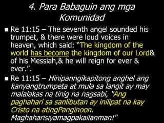 4. Para Babaguin ang mga
                 Komunidad
 Re 11:15 – The seventh angel sounded his
  trumpet, & there were loud voices in
  heaven, which said: ―The kingdom of the
  world has become the kingdom of our Lord&
  of his Messiah,& he will reign for ever &
  ever.‖.
 Re 11:15 – Hinipanngikapitong anghel ang
    kanyangtrumpeta at mula sa langit ay may
    malalakas na tinig na nagsabi, "Ang
    paghahari sa sanlibutan ay inilipat na kay
    Cristo na atingPanginoon.
    Maghaharisiyamagpakailanman!"
 