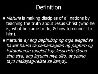 Definition
   Maturia is making disciples of all nations by
  teaching the truth about Jesus Christ (who he
  is, what he came to do, & how to connect to
  him).
 Marturia ay ang paghubog ng mga alagad sa
    bawat bansa sa pamamagitan ng pagturo ng
    katotohanan tungkol kay Jesucristo (kung
    sino siya, ang layunin niya dito, at paano
    tayo makapag-relate sa kanya).
 