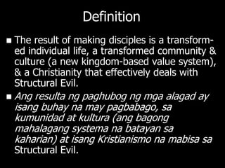 Definition
   The result of making disciples is a transform-
    ed individual life, a transformed community &
    culture (a new kingdom-based value system),
    & a Christianity that effectively deals with
    Structural Evil.
   Ang resulta ng paghubog ng mga alagad ay
    isang buhay na may pagbabago, sa
    kumunidad at kultura (ang bagong
    mahalagang systema na batayan sa
    kaharian) at isang Kristianismo na mabisa sa
    Structural Evil.
 
