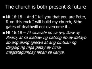 The church is both present & future
 Mt 16:18 – And I tell you that you are Peter,
  & on this rock I will build my church, &the
  gates of deathwill not overcome it..
 Mt 16:18 – At sinasabi ko sa iyo, ikaw ay
    Pedro, at sa ibabaw ng batong ito ay itatayo
    ko ang aking iglesya at ang pintuan ng
    daigdig ng mga patay ay hindi
    magtatagumpay laban sa kanya.
 