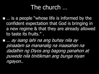 The church …
   … is a people ―whose life is informed by the
    confident expectation that God is bringing in
    a new regime & that they are already allowed
    to taste its fruits.‖ .
   … ay isang lahi na ang buhay nila ay
    pinaalam sa mananalig na inaasahan na
    dadalhin ng Diyos ang bagong panahon at
    puwede nila tinitikman ang bunga niyan
    ngayon..
 