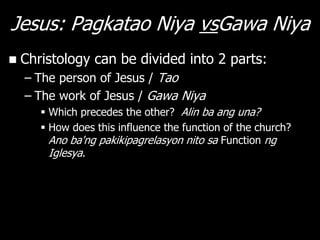 Jesus: Pagkatao Niya vsGawa Niya
   Christology can be divided into 2 parts:
    – The person of Jesus / Tao
    – The work of Jesus / Gawa Niya
        Which precedes the other? Alin ba ang una?
        How does this influence the function of the church?
         Ano ba'ng pakikipagrelasyon nito sa Function ng
         Iglesya.
 