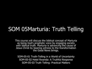 SOM 05Marturia: Truth Telling
  This course will discuss the biblical concept of Marturia
    as being God's prophetic voice by engaging society
   with biblical truth. Marturia is advancing the cause of
   Jesus Christ by bearing witness to the transformation
                    the Good News brings.

    SOM-05-01 Truth-Telling in a World of Uncertainty
     SOM-05-02 Hotel Rwanda: A Truthful Response
       SOM-05-03 Truth Telling: Practical Matters
 