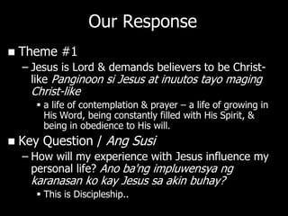 Our Response
   Theme #1
    – Jesus is Lord & demands believers to be Christ-
      like Panginoon si Jesus at inuutos tayo maging
      Christ-like
        a life of contemplation & prayer – a life of growing in
         His Word, being constantly filled with His Spirit, &
         being in obedience to His will.
   Key Question / Ang Susi
    – How will my experience with Jesus influence my
      personal life? Ano ba'ng impluwensya ng
      karanasan ko kay Jesus sa akin buhay?
        This is Discipleship..
 