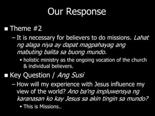 Our Response
   Theme #2
    – It is necessary for believers to do missions. Lahat
      ng alaga niya ay dapat magpahayag ang
      mabuting balita sa buong mundo.
        holistic ministry as the ongoing vocation of the church
         & individual believers.
   Key Question / Ang Susi
    – How will my experience with Jesus influence my
      view of the world? Ano ba'ng impluwensya ng
      karanasan ko kay Jesus sa akin tingin sa mundo?
        This is Missions..
 