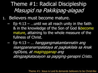 Theme #1: Radical Discipleship
        Masugid na Pakikipag-alagad
1.   Believers must become mature.
     – Ep 4:13 – …until we all reach unity in the faith
       & in the knowledge of the Son of God &become
       mature, attaining to the whole measure of the
       fullness of Christ.
     – Ep 4:13 – … hanggangmakamtannatin ang
        iisangpananampalataya at pagkakilala sa Anak
        ngDiyos, at magingganap ang
        atingpagkataoayon sa pagiging-ganapni Cristo.


                 Theme #1: Jesus is Lord & demands believers to be Christ-like
 