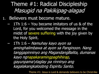 Theme #1: Radical Discipleship
        Masugid na Pakikipag-alagad
1.   Believers must become mature.
     – 1Th 1:6 – You became imitators of us & of the
       Lord, for you welcomed the message in the
       midst of severe suffering with the joy given by
       the Holy Spirit.
     – 1Th 1:6 – Namuhay kayo ayon sa
        aminghalimbawa at ayon sa Panginoon. Nang
        tanggapinninyo ang MagandangBalita, dumanas
        kayo ngnapakaramingpaghihirap,
        gayunpama'ytaglay pa rinninyo ang
        kagalakangkaloobng Espiritu Santo.
                 Theme #1: Jesus is Lord & demands believers to be Christ-like
 