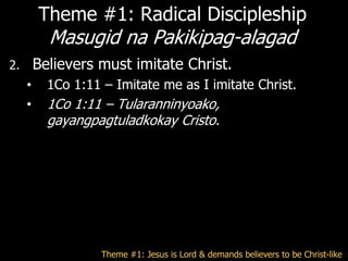 Theme #1: Radical Discipleship
           Masugid na Pakikipag-alagad
2.       Believers must imitate Christ.
     •     1Co 1:11 – Imitate me as I imitate Christ.
     •     1Co 1:11 – Tularanninyoako,
           gayangpagtuladkokay Cristo.




                    Theme #1: Jesus is Lord & demands believers to be Christ-like
 