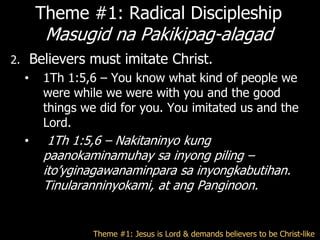 Theme #1: Radical Discipleship
           Masugid na Pakikipag-alagad
2.       Believers must imitate Christ.
     •     1Th 1:5,6 – You know what kind of people we
           were while we were with you and the good
           things we did for you. You imitated us and the
           Lord.
     •      1Th 1:5,6 – Nakitaninyo kung
           paanokaminamuhay sa inyong piling –
           ito‘yginagawanaminpara sa inyongkabutihan.
           Tinularanninyokami, at ang Panginoon.


                    Theme #1: Jesus is Lord & demands believers to be Christ-like
 