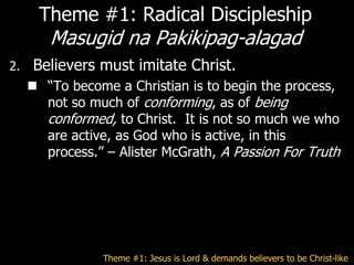 Theme #1: Radical Discipleship
        Masugid na Pakikipag-alagad
2.   Believers must imitate Christ.
      ―To become a Christian is to begin the process,
       not so much of conforming, as of being
       conformed, to Christ. It is not so much we who
       are active, as God who is active, in this
       process.‖ – Alister McGrath, A Passion For Truth




                 Theme #1: Jesus is Lord & demands believers to be Christ-like
 